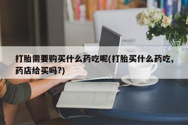 私人妇科医院有打胎药吗打胎需要购买什么药吃呢(打胎买什么药吃,药店给买吗?)